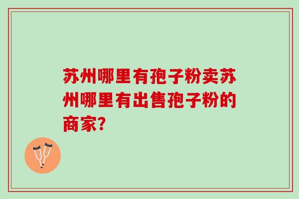 苏州哪里有孢子粉卖苏州哪里有出售孢子粉的商家？