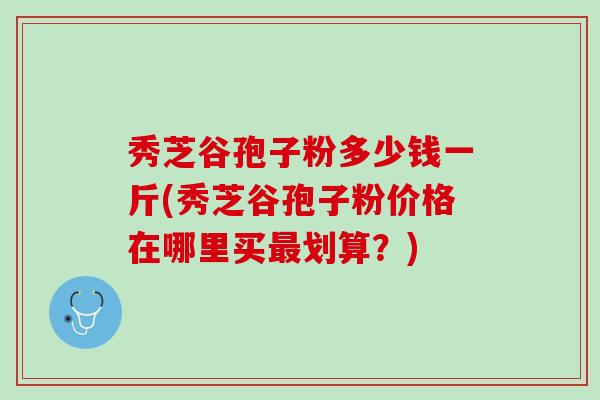秀芝谷孢子粉多少钱一斤(秀芝谷孢子粉价格在哪里买划算？)