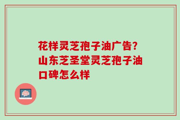 花样灵芝孢子油广告？山东芝圣堂灵芝孢子油口碑怎么样