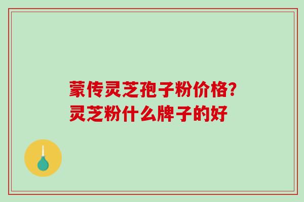 蒙传灵芝孢子粉价格？灵芝粉什么牌子的好