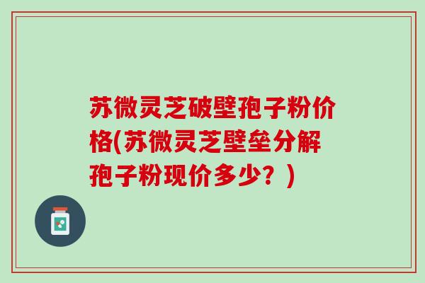 苏微灵芝破壁孢子粉价格(苏微灵芝壁垒分解孢子粉现价多少？)