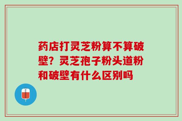 药店打灵芝粉算不算破壁？灵芝孢子粉头道粉和破壁有什么区别吗