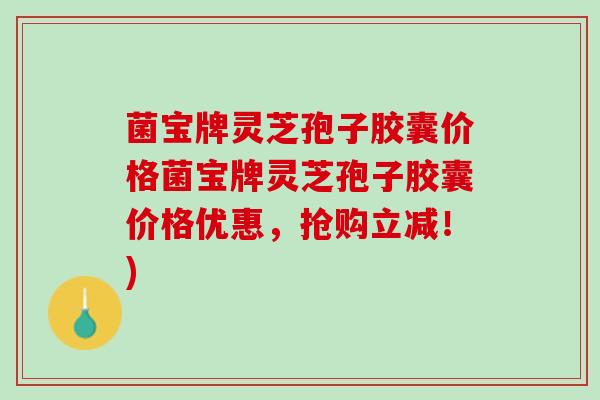菌宝牌灵芝孢子胶囊价格菌宝牌灵芝孢子胶囊价格优惠，抢购立减！)