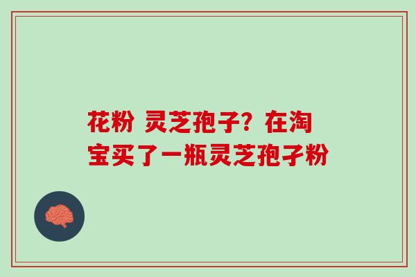 花粉 灵芝孢子？在淘宝买了一瓶灵芝孢孑粉