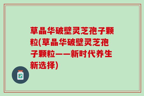 草晶华破壁灵芝孢子颗粒(草晶华破壁灵芝孢子颗粒——新时代养生新选择) 草晶华破壁灵芝孢子颗粒(草晶华破壁灵芝孢子颗粒——新时代养生新选择)