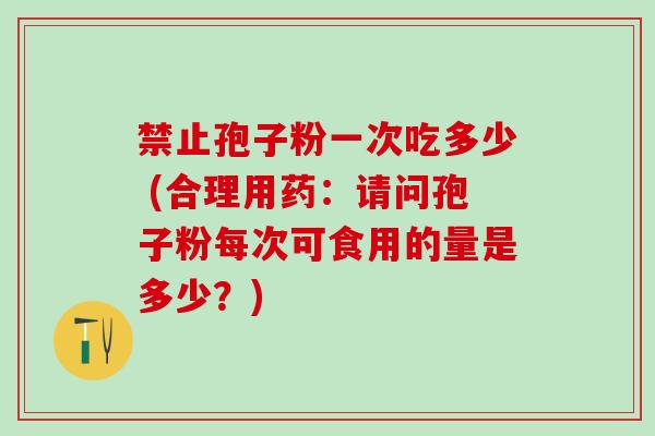 禁止孢子粉一次吃多少 (合理用药：请问孢子粉每次可食用的量是多少？)