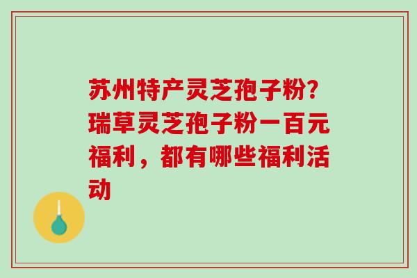 苏州特产灵芝孢子粉?瑞草灵芝孢子粉一百元福利,都有哪些福利活动 苏州特产灵芝孢子粉?瑞草灵芝孢子粉一百元福利,都有哪些福利活动