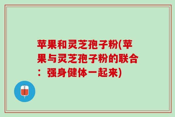 苹果和灵芝孢子粉(苹果与灵芝孢子粉的联合:强身健体一起来) 苹果和灵芝孢子粉(苹果与灵芝孢子粉的联合:强身健体一起来)