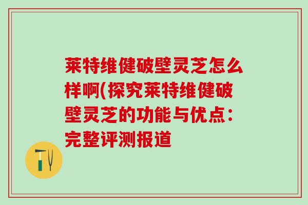 莱特维健破壁灵芝怎么样啊(探究莱特维健破壁灵芝的功能与优点:完整评测报道 莱特维健破壁灵芝怎么样啊(探究莱特维健破壁灵芝的功能与优点:完整评测报道