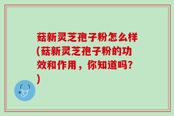 菇新灵芝孢子粉怎么样(菇新灵芝孢子粉的功效和作用，你知道吗？)