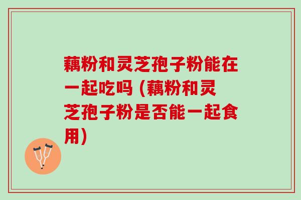 藕粉和灵芝孢子粉能在一起吃吗 (藕粉和灵芝孢子粉是否能一起食用) 藕粉和灵芝孢子粉能在一起吃吗 (藕粉和灵芝孢子粉是否能一起食用)
