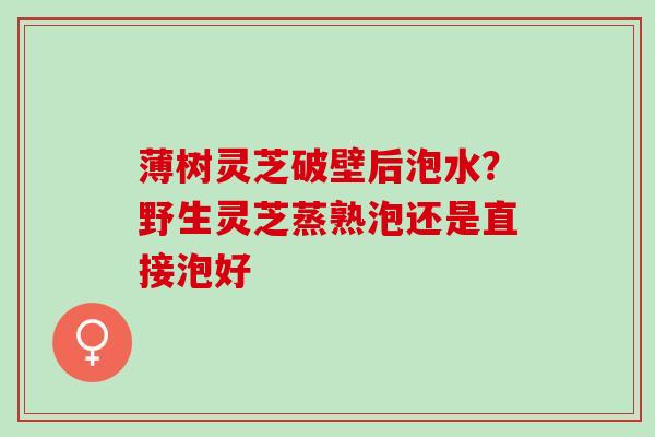 薄树灵芝破壁后泡水？野生灵芝蒸熟泡还是直接泡好