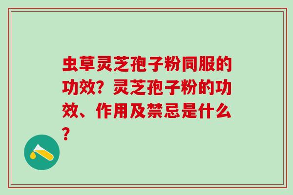 虫草灵芝孢子粉同服的功效?灵芝孢子粉的功效、作用及禁忌是什么? 虫草灵芝孢子粉同服的功效?灵芝孢子粉的功效、作用及禁忌是什么?