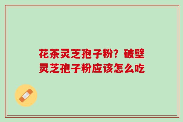 花茶灵芝孢子粉？破壁灵芝孢子粉应该怎么吃