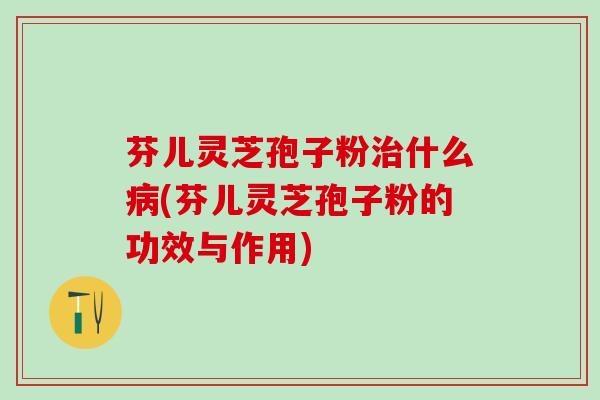 芬儿灵芝孢子粉什么(芬儿灵芝孢子粉的功效与作用)