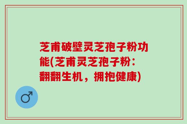 芝甫破壁灵芝孢子粉功能(芝甫灵芝孢子粉：翻翻生机，拥抱健康)