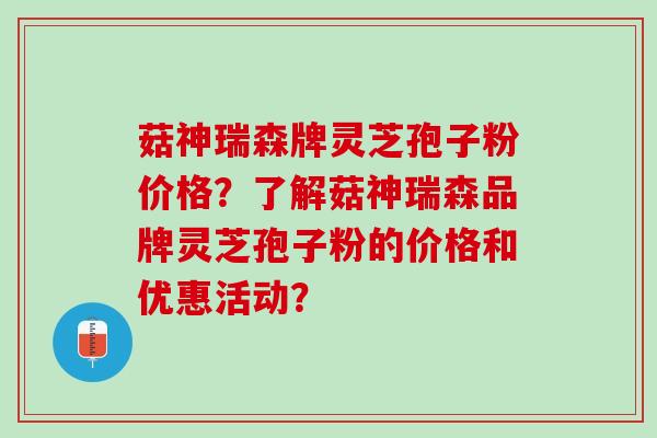 菇神瑞森牌灵芝孢子粉价格?了解菇神瑞森品牌灵芝孢子粉的价格和优惠活动? 菇神瑞森牌灵芝孢子粉价格?了解菇神瑞森品牌灵芝孢子粉的价格和优惠活动?