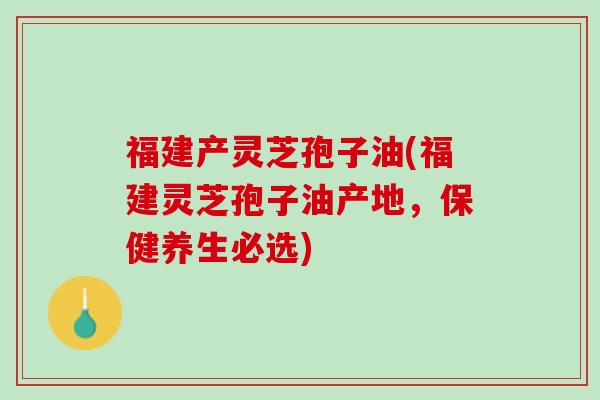 福建产灵芝孢子油(福建灵芝孢子油产地，保健养生必选)