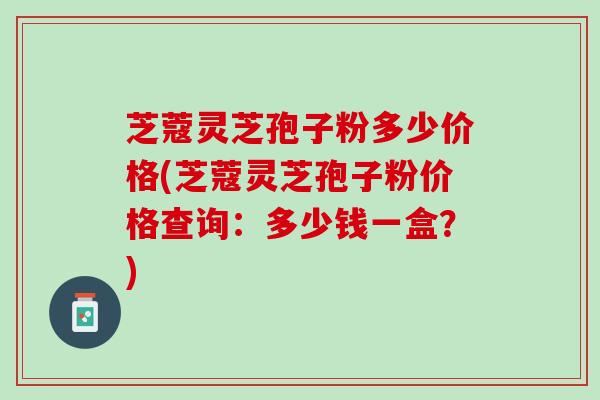 芝蔻灵芝孢子粉多少价格(芝蔻灵芝孢子粉价格查询:多少钱一盒?) 芝蔻灵芝孢子粉多少价格(芝蔻灵芝孢子粉价格查询:多少钱一盒?)