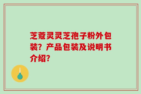 芝蔻灵灵芝孢子粉外包装?产品包装及说明书介绍? 芝蔻灵灵芝孢子粉外包装?产品包装及说明书介绍?