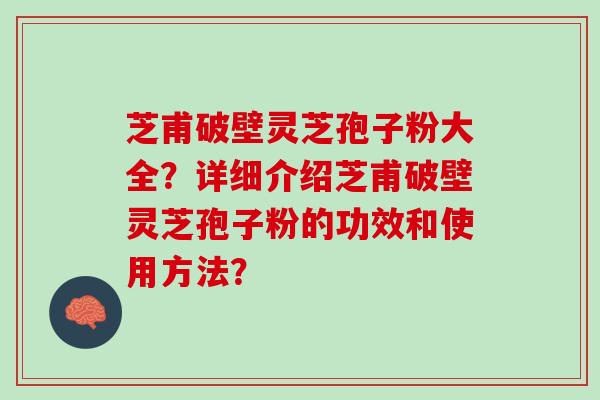 芝甫破壁灵芝孢子粉大全？详细介绍芝甫破壁灵芝孢子粉的功效和使用方法？