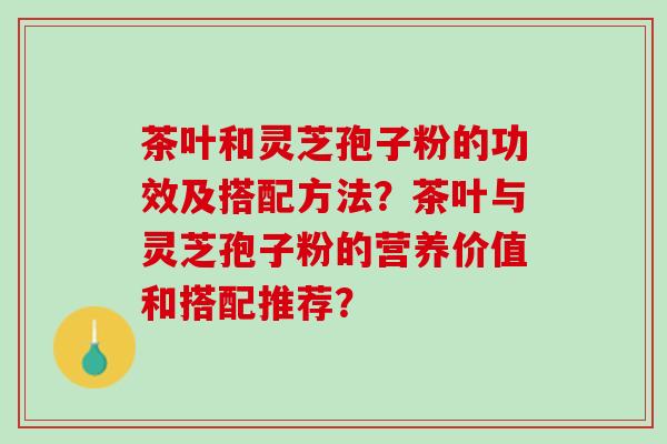 茶叶和灵芝孢子粉的功效及搭配方法？茶叶与灵芝孢子粉的营养价值和搭配推荐？