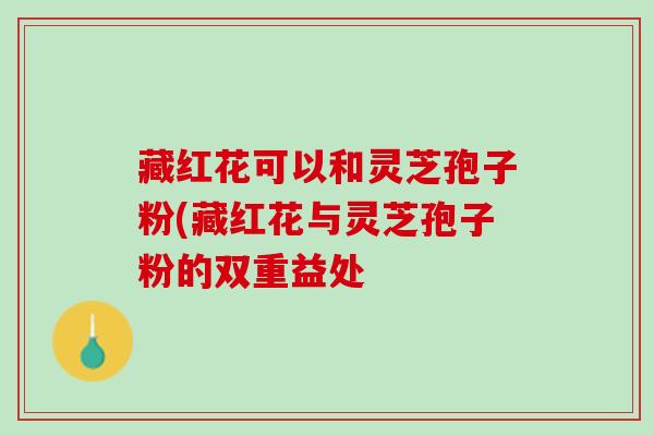 藏红花可以和灵芝孢子粉(藏红花与灵芝孢子粉的双重益处