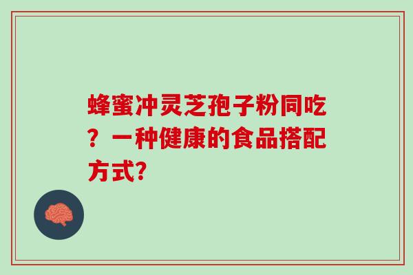 蜂蜜冲灵芝孢子粉同吃?一种健康的食品搭配方式? 蜂蜜冲灵芝孢子粉同吃?一种健康的食品搭配方式?