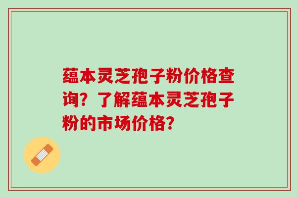 蕴本灵芝孢子粉价格查询？了解蕴本灵芝孢子粉的市场价格？