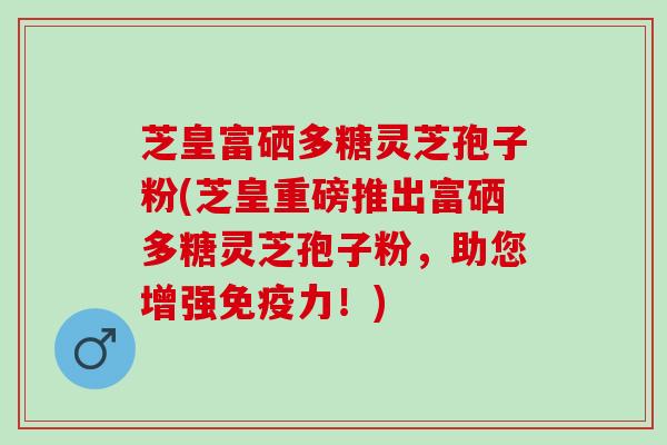 芝皇富硒多糖灵芝孢子粉(芝皇重磅推出富硒多糖灵芝孢子粉，助您增强免疫力！)