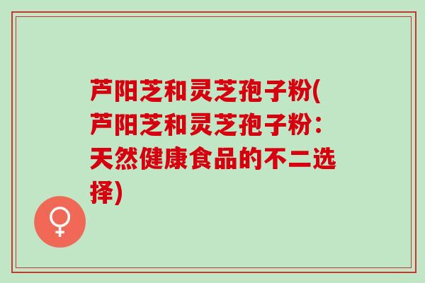 芦阳芝和灵芝孢子粉(芦阳芝和灵芝孢子粉：天然健康食品的不二选择)