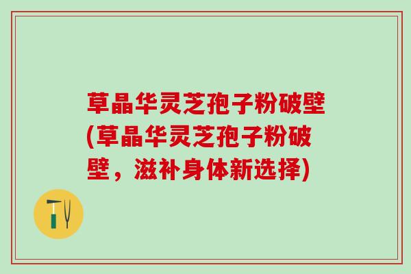 草晶华灵芝孢子粉破壁(草晶华灵芝孢子粉破壁,滋补身体新选择) 草晶华灵芝孢子粉破壁(草晶华灵芝孢子粉破壁,滋补身体新选择)