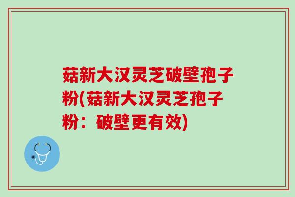 菇新大汉灵芝破壁孢子粉(菇新大汉灵芝孢子粉：破壁更有效)