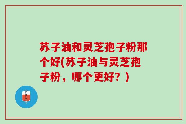 苏子油和灵芝孢子粉那个好(苏子油与灵芝孢子粉，哪个更好？)