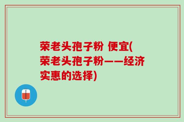 荣老头孢子粉 便宜(荣老头孢子粉——经济实惠的选择)
