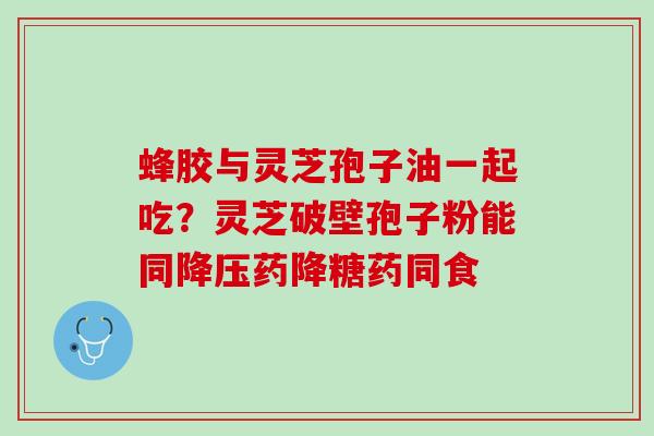 蜂胶与灵芝孢子油一起吃？灵芝破壁孢子粉能同降压药降糖药同食