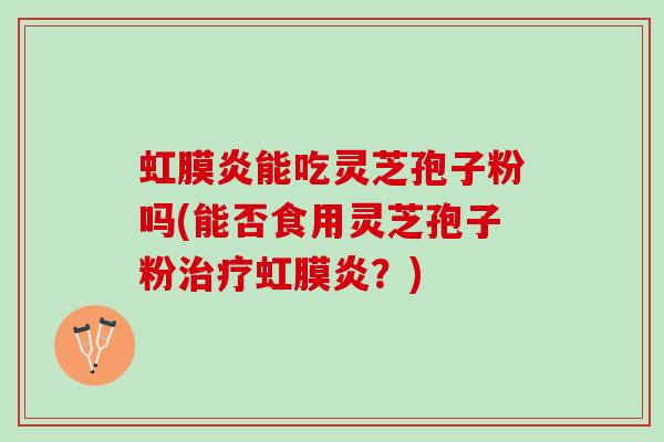 虹膜炎能吃灵芝孢子粉吗(能否食用灵芝孢子粉治疗虹膜炎？)
