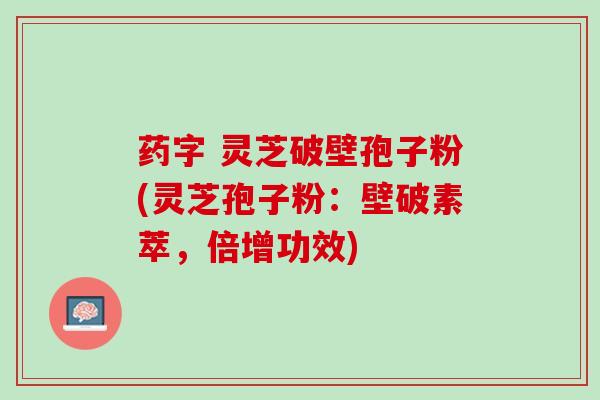 药字 灵芝破壁孢子粉(灵芝孢子粉：壁破素萃，倍增功效)