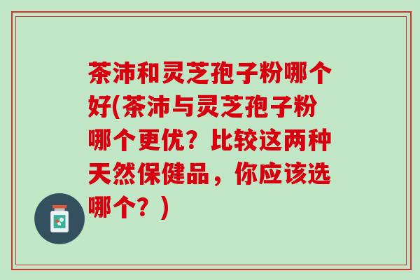 茶沛和灵芝孢子粉哪个好(茶沛与灵芝孢子粉哪个更优？比较这两种天然保健品，你应该选哪个？)