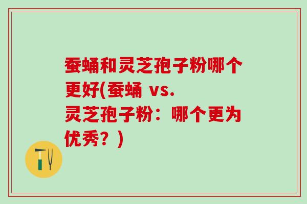 蚕蛹和灵芝孢子粉哪个更好(蚕蛹 vs. 灵芝孢子粉：哪个更为优秀？)