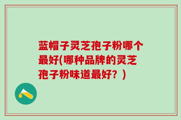 蓝帽子灵芝孢子粉哪个好(哪种品牌的灵芝孢子粉味道好？)