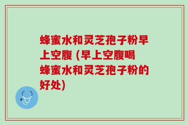 蜂蜜水和灵芝孢子粉早上空腹 (早上空腹喝蜂蜜水和灵芝孢子粉的好处)