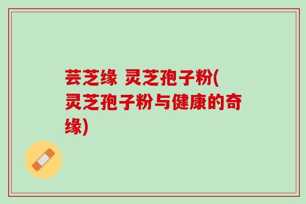 芸芝缘 灵芝孢子粉(灵芝孢子粉与健康的奇缘)