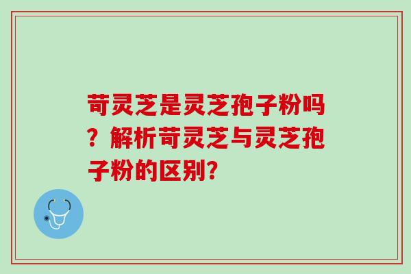 苛灵芝是灵芝孢子粉吗?解析苛灵芝与灵芝孢子粉的区别? 苛灵芝是灵芝孢子粉吗?解析苛灵芝与灵芝孢子粉的区别?