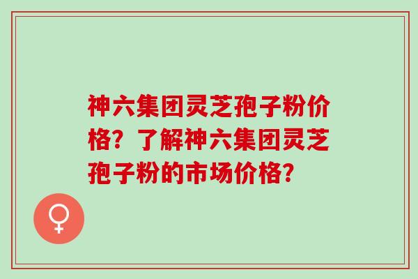 神六集团灵芝孢子粉价格？了解神六集团灵芝孢子粉的市场价格？