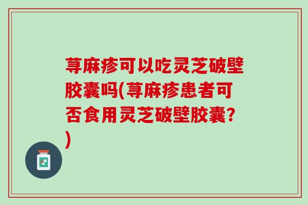荨麻疹可以吃灵芝破壁胶囊吗(荨麻疹患者可否食用灵芝破壁胶囊？)