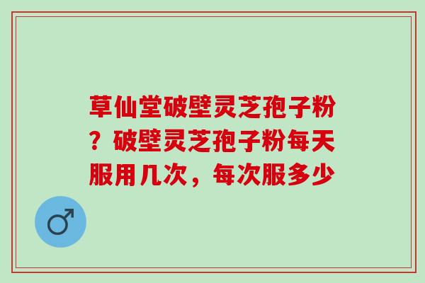 草仙堂破壁灵芝孢子粉？破壁灵芝孢子粉每天服用几次，每次服多少