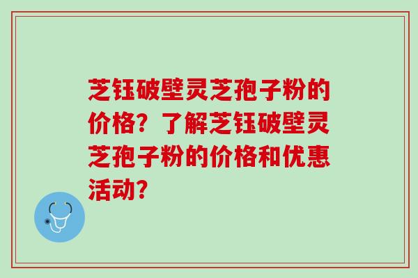 芝钰破壁灵芝孢子粉的价格？了解芝钰破壁灵芝孢子粉的价格和优惠活动？