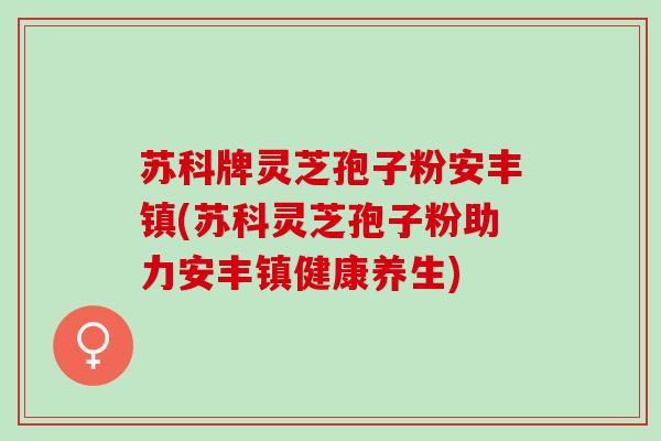 苏科牌灵芝孢子粉安丰镇(苏科灵芝孢子粉助力安丰镇健康养生)