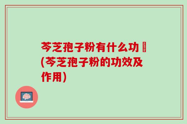 芩芝孢子粉有什么功効(芩芝孢子粉的功效及作用) 芩芝孢子粉有什么功効(芩芝孢子粉的功效及作用)